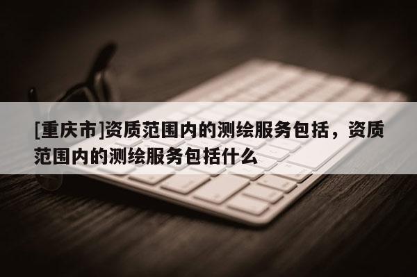 [重慶市]資質(zhì)范圍內(nèi)的測繪服務(wù)包括，資質(zhì)范圍內(nèi)的測繪服務(wù)包括什么