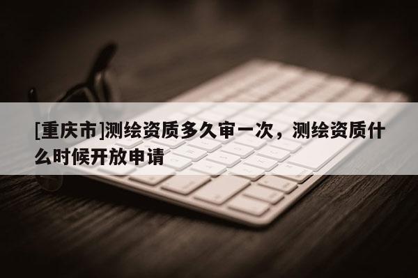 [重慶市]測(cè)繪資質(zhì)多久審一次，測(cè)繪資質(zhì)什么時(shí)候開(kāi)放申請(qǐng)
