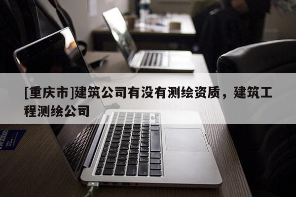 [重慶市]建筑公司有沒有測繪資質(zhì)，建筑工程測繪公司