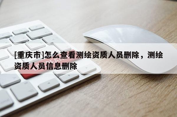 [重慶市]怎么查看測繪資質(zhì)人員刪除，測繪資質(zhì)人員信息刪除