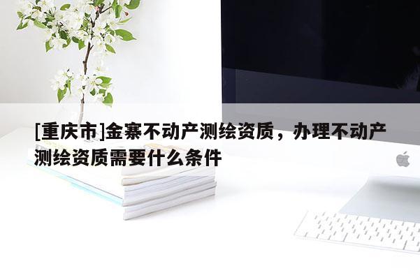 [重慶市]金寨不動(dòng)產(chǎn)測(cè)繪資質(zhì)，辦理不動(dòng)產(chǎn)測(cè)繪資質(zhì)需要什么條件