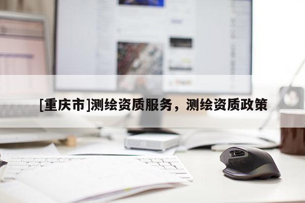 [重慶市]測(cè)繪資質(zhì)服務(wù)，測(cè)繪資質(zhì)政策