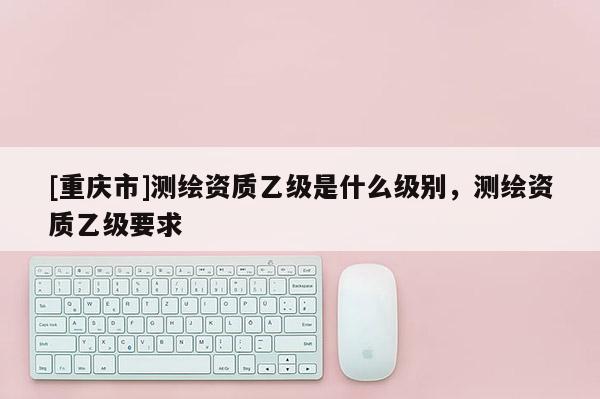 [重慶市]測繪資質乙級是什么級別，測繪資質乙級要求