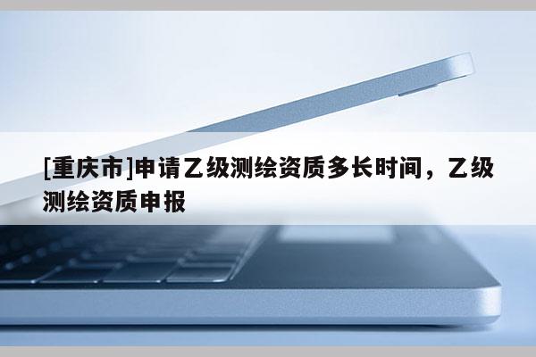 [重慶市]申請(qǐng)乙級(jí)測(cè)繪資質(zhì)多長(zhǎng)時(shí)間，乙級(jí)測(cè)繪資質(zhì)申報(bào)
