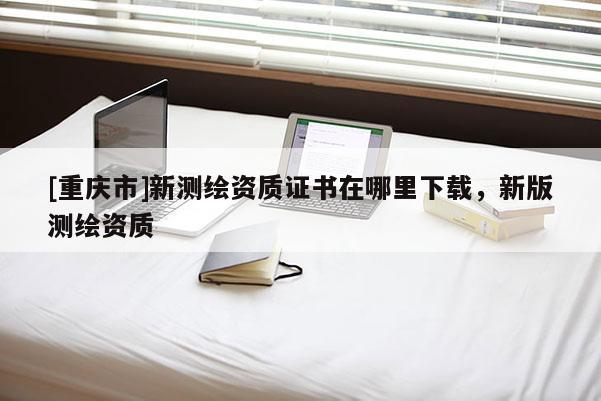 [重慶市]新測(cè)繪資質(zhì)證書在哪里下載，新版測(cè)繪資質(zhì)