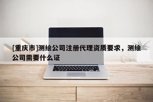 [重慶市]測繪公司注冊 *** 資質(zhì)要求，測繪公司需要什么證