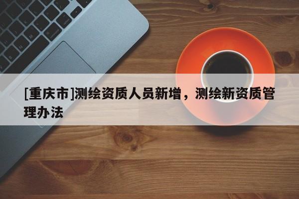 [重慶市]測(cè)繪資質(zhì)人員新增，測(cè)繪新資質(zhì)管理辦法