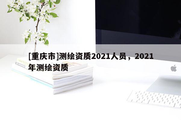 [重慶市]測繪資質(zhì)2021人員，2021年測繪資質(zhì)