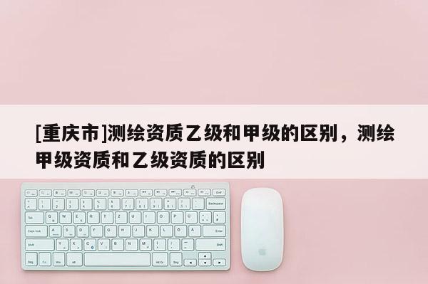 [重慶市]測繪資質(zhì)乙級和甲級的區(qū)別，測繪甲級資質(zhì)和乙級資質(zhì)的區(qū)別