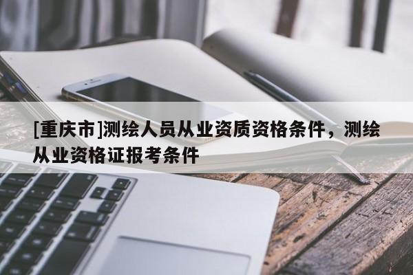 [重慶市]測繪人員從業(yè)資質(zhì)資格條件，測繪從業(yè)資格證報考條件