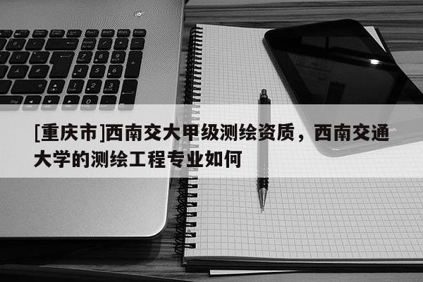 [重慶市]西南交大甲級(jí)測(cè)繪資質(zhì)，西南交通大學(xué)的測(cè)繪工程專業(yè)如何