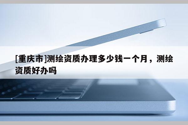 [重慶市]測(cè)繪資質(zhì)辦理多少錢一個(gè)月，測(cè)繪資質(zhì)好辦嗎