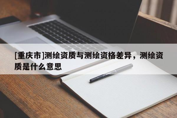 [重慶市]測(cè)繪資質(zhì)與測(cè)繪資格差異，測(cè)繪資質(zhì)是什么意思