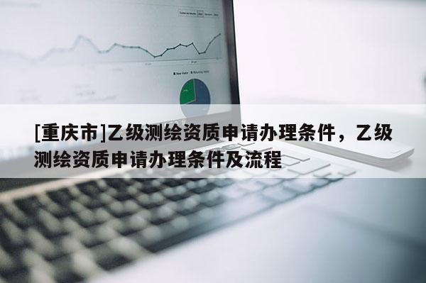 [重慶市]乙級(jí)測(cè)繪資質(zhì)申請(qǐng)辦理?xiàng)l件，乙級(jí)測(cè)繪資質(zhì)申請(qǐng)辦理?xiàng)l件及流程