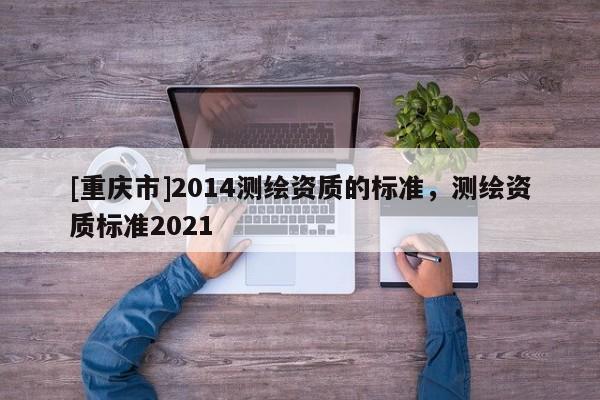 [重慶市]2014測繪資質(zhì)的標(biāo)準(zhǔn)，測繪資質(zhì)標(biāo)準(zhǔn)2021