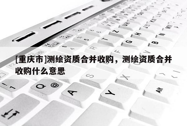[重慶市]測繪資質(zhì)合并收購，測繪資質(zhì)合并收購什么意思