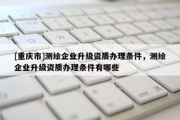 [重慶市]測繪企業(yè)升級資質(zhì)辦理條件，測繪企業(yè)升級資質(zhì)辦理條件有哪些