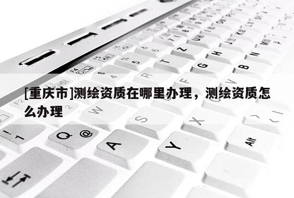 [重慶市]測繪資質(zhì)在哪里辦理，測繪資質(zhì)怎么辦理