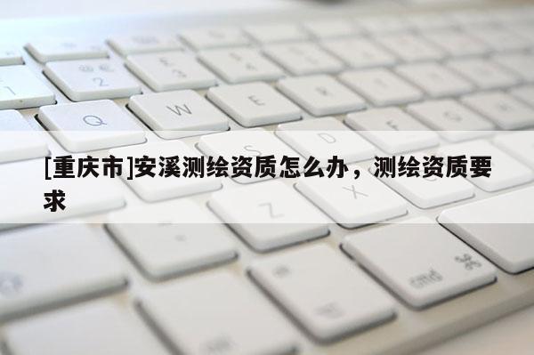 [重慶市]安溪測繪資質(zhì)怎么辦，測繪資質(zhì)要求
