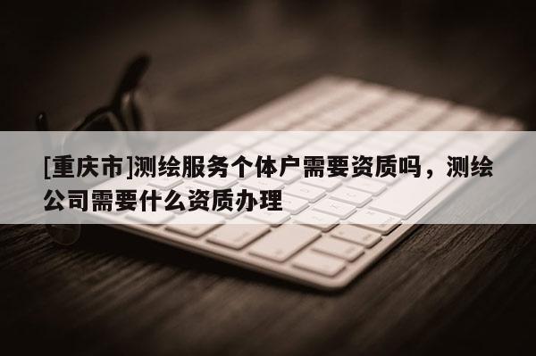 [重慶市]測繪服務(wù)個體戶需要資質(zhì)嗎，測繪公司需要什么資質(zhì)辦理