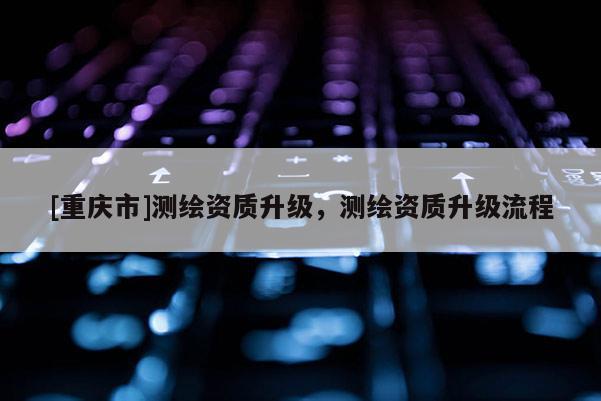 [重慶市]測繪資質(zhì)升級，測繪資質(zhì)升級流程