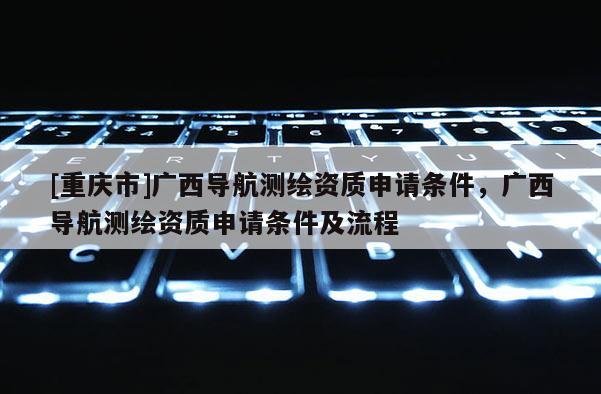[重慶市]廣西導(dǎo)航測(cè)繪資質(zhì)申請(qǐng)條件，廣西導(dǎo)航測(cè)繪資質(zhì)申請(qǐng)條件及流程