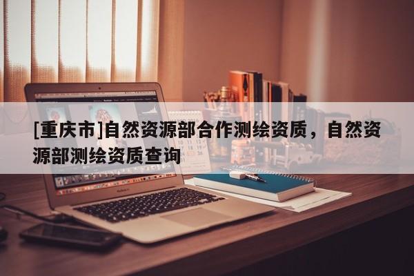 [重慶市]自然資源部合作測繪資質(zhì)，自然資源部測繪資質(zhì)查詢