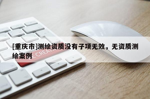[重慶市]測繪資質(zhì)沒有子項無效，無資質(zhì)測繪案例