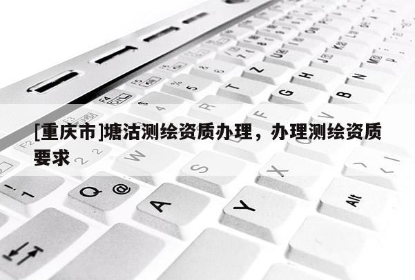 [重慶市]塘沽測(cè)繪資質(zhì)辦理，辦理測(cè)繪資質(zhì)要求