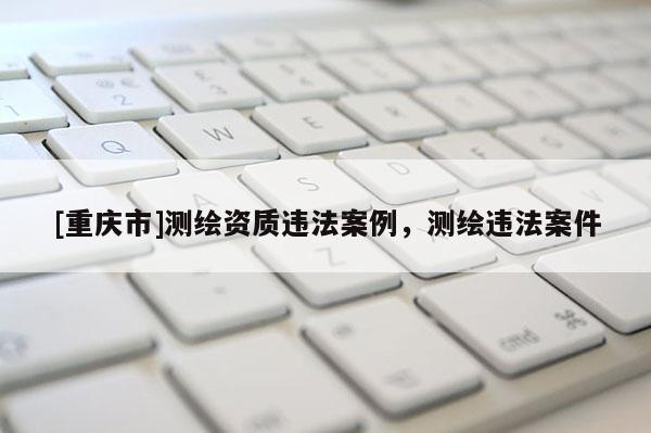 [重慶市]測繪資質(zhì)違法案例，測繪違法案件