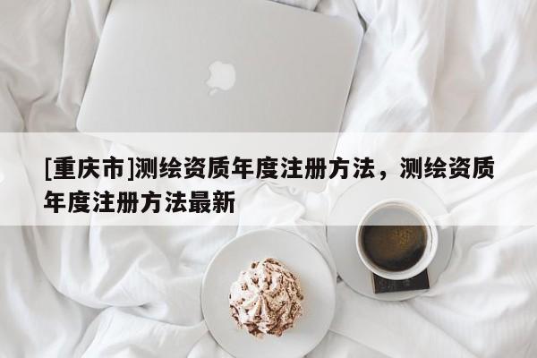 [重慶市]測繪資質(zhì)年度注冊 *** ，測繪資質(zhì)年度注冊 *** 最新