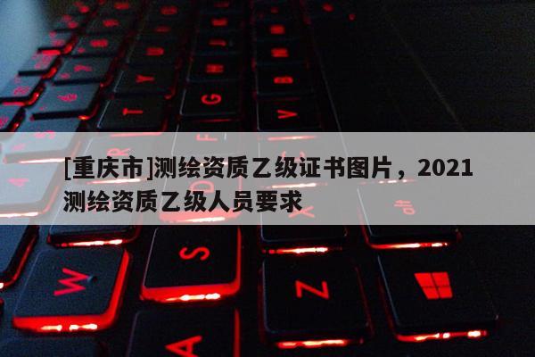 [重慶市]測(cè)繪資質(zhì)乙級(jí)證書圖片，2021測(cè)繪資質(zhì)乙級(jí)人員要求