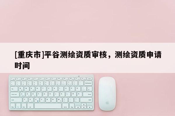 [重慶市]平谷測繪資質(zhì)審核，測繪資質(zhì)申請時間