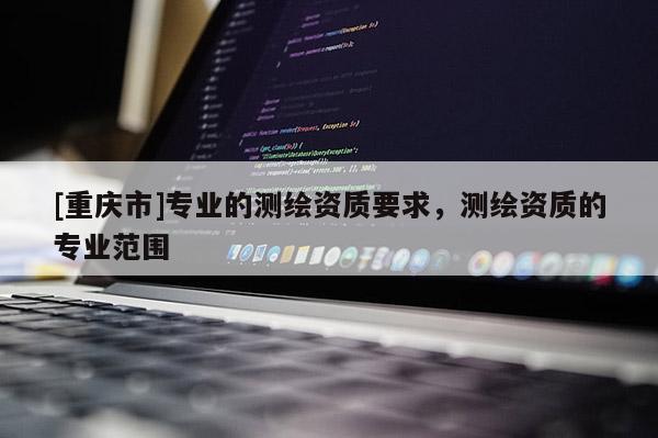 [重慶市]專業(yè)的測(cè)繪資質(zhì)要求，測(cè)繪資質(zhì)的專業(yè)范圍