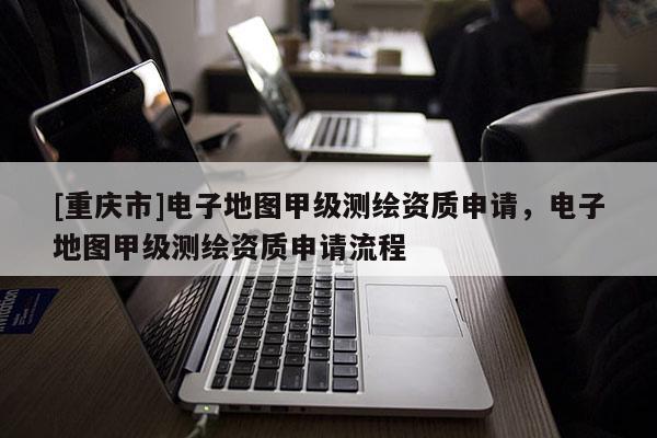 [重慶市]電子地圖甲級測繪資質(zhì)申請，電子地圖甲級測繪資質(zhì)申請流程