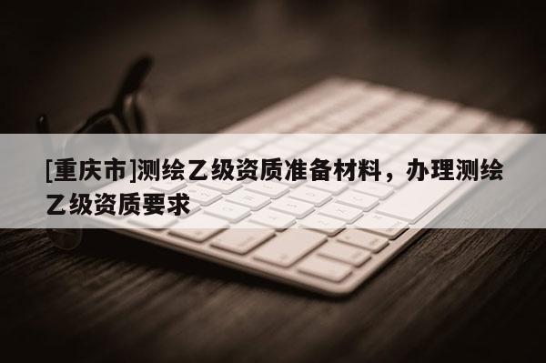 [重慶市]測繪乙級資質(zhì)準(zhǔn)備材料，辦理測繪乙級資質(zhì)要求