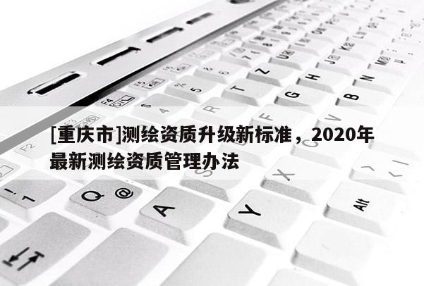 [重慶市]測繪資質(zhì)升級新標(biāo)準(zhǔn)，2020年最新測繪資質(zhì)管理辦法
