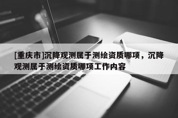 [重慶市]沉降觀測屬于測繪資質(zhì)哪項(xiàng)，沉降觀測屬于測繪資質(zhì)哪項(xiàng)工作內(nèi)容