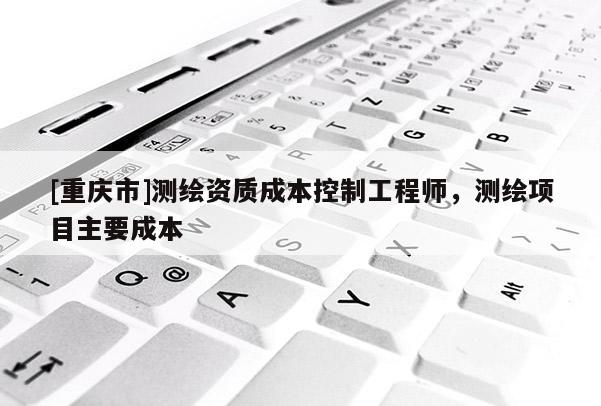 [重慶市]測繪資質(zhì)成本控制工程師，測繪項(xiàng)目主要成本