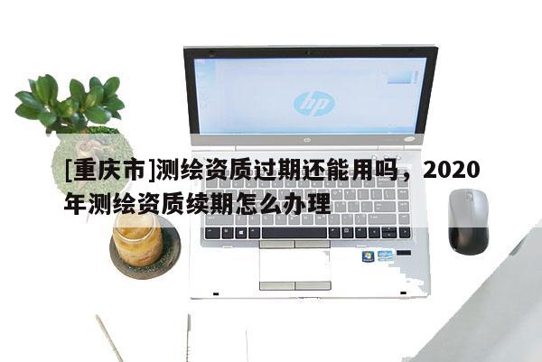 [重慶市]測繪資質(zhì)過期還能用嗎，2020年測繪資質(zhì)續(xù)期怎么辦理