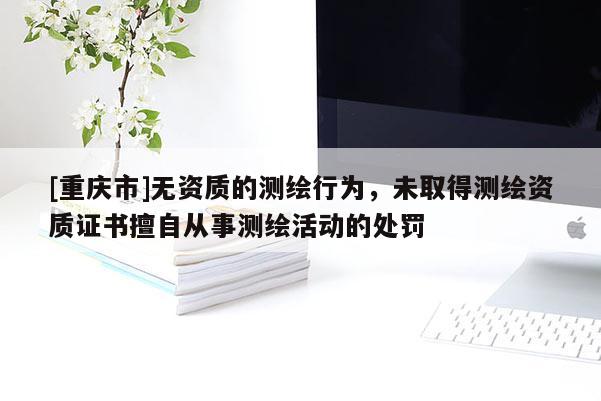 [重慶市]無資質(zhì)的測繪行為，未取得測繪資質(zhì)證書擅自從事測繪活動(dòng)的處罰
