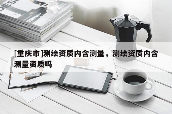 [重慶市]測繪資質(zhì)內(nèi)含測量，測繪資質(zhì)內(nèi)含測量資質(zhì)嗎