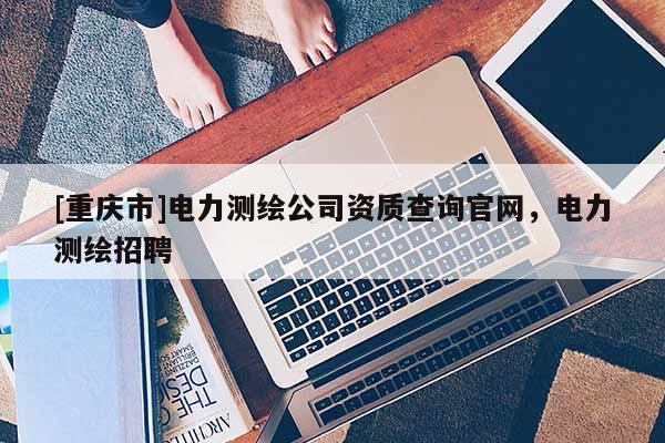 [重慶市]電力測繪公司資質(zhì)查詢官網(wǎng)，電力測繪 *** 
