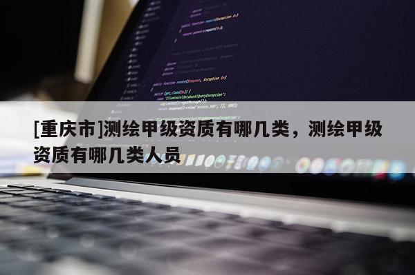 [重慶市]測繪甲級資質(zhì)有哪幾類，測繪甲級資質(zhì)有哪幾類人員