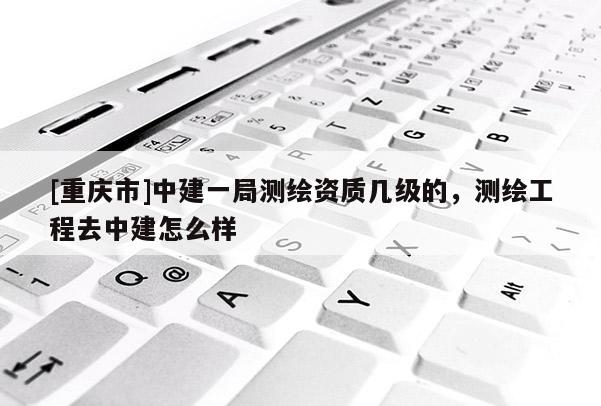[重慶市]中建一局測繪資質(zhì)幾級的，測繪工程去中建怎么樣
