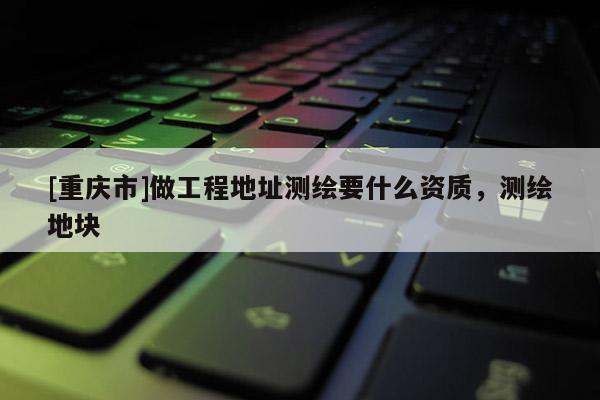 [重慶市]做工程地址測(cè)繪要什么資質(zhì)，測(cè)繪地塊