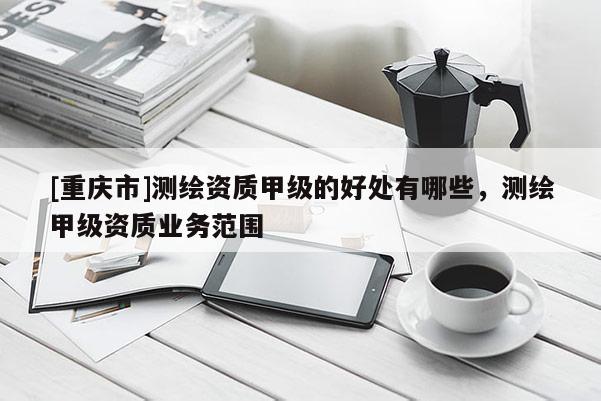 [重慶市]測(cè)繪資質(zhì)甲級(jí)的好處有哪些，測(cè)繪甲級(jí)資質(zhì)業(yè)務(wù)范圍
