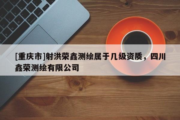 [重慶市]射洪榮鑫測(cè)繪屬于幾級(jí)資質(zhì)，四川鑫榮測(cè)繪有限公司