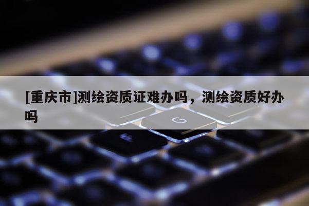 [重慶市]測繪資質(zhì)證難辦嗎，測繪資質(zhì)好辦嗎