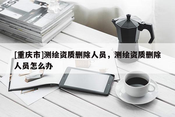 [重慶市]測繪資質(zhì)刪除人員，測繪資質(zhì)刪除人員怎么辦